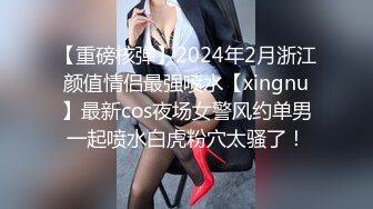 【重磅核弹】2024年2月浙江颜值情侣最强喷水【xingnu】最新cos夜场女警风约单男一起喷水白虎粉穴太骚了！