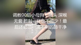 调教00后小母狗！按头 深喉 无套 颜射一样也不能少！最后还必须一滴不剩的舔干净