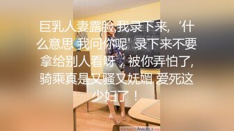 巨乳人妻露脸,我录下来,‘什么意思 我问你呢' 录下来不要拿给别人看呀，被你弄怕了,骑乘真是又骚又妩媚 爱死这少妇了！