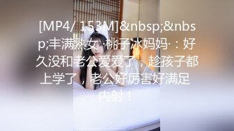 [MP4/ 153M]&nbsp;&nbsp;丰满熟女 ·桃子冰妈妈·：好久没和老公爱爱了，趁孩子都上学了，老公好厉害好满足 内射！