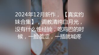 2024年12月新作， 【真实约妹合集】，调教清纯白月光，没有什么性经验，吃鸡巴的时候，一脸羞涩，一插就喊疼