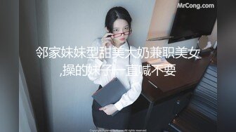 邻家妹妹型甜美大奶兼职美女,操的妹子一直喊不要