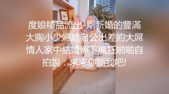 度娘精品流出-剛新婚的豐滿大胸小少婦趁老公出差約大屌情人家中結婚照下瘋狂啪啪自拍說：求求你插我吧!