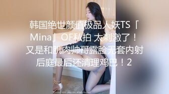 韩国绝世颜值极品人妖TS「Mina」OF私拍 太刺激了！又是和肌肉帅哥露脸无套内射后庭最后还清理鸡巴！2