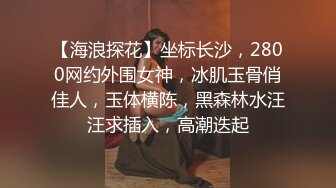 【海浪探花】坐标长沙，2800网约外围女神，冰肌玉骨俏佳人，玉体横陈，黑森林水汪汪求插入，高潮迭起