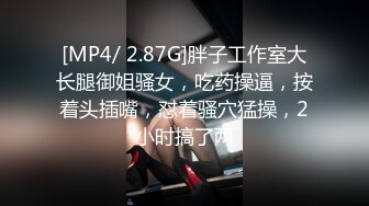 [MP4/ 2.87G]胖子工作室大长腿御姐骚女，吃药操逼，按着头插嘴，怼着骚穴猛操，2小时搞了两