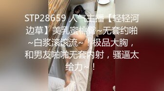 STP28659 人气主播【轻轻河边草】美乳蜜桃臀~无套约啪~白浆滚滚流~！极品大胸，和男友啪啪无套内射，骚逼太给力~！