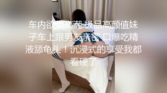 车内欲望高潮 极品高颜值妹子车上跟男友亲密 口爆吃精液舔龟头！沉浸式的享受我都看硬了