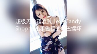 超级无敌骚浪贱 LexisCandyShop 被比手臂粗的鸡巴操坏