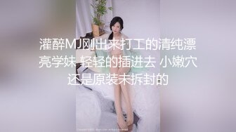 灌醉MJ刚出来打工的清纯漂亮学妹 轻轻的插进去 小嫩穴还是原装未拆封的