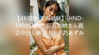 【4K增强-无码破解】-HND-149お人良し巨乳お姉さん真正中出し解禁！！千乃あずみ