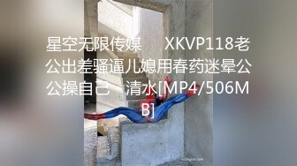 星空无限传媒❤️XKVP118老公出差骚逼儿媳用春药迷晕公公操自己・清水[MP4/506MB]