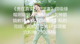 《贵在真实反差淫妻》顶级绿帽刷锅狠人S身材极品女神眼镜教师人妻【ZM宝儿】私拍完结，调教成母狗3P紫薇蜜穴粉嫩[7900MB]