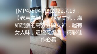 [MP4/504MB]2022.7.19，【老馬尋歡】，極品美乳，膚如凝脂的高分外圍女神，超有女人味，這錢花得值，精彩佳作必看