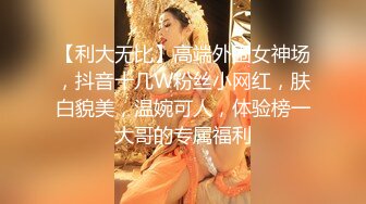 【利大无比】高端外围女神场，抖音十几W粉丝小网红，肤白貌美，温婉可人，体验榜一大哥的专属福利