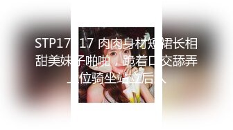 STP17617 肉肉身材短裙长相甜美妹子啪啪，跪着口交舔弄上位骑坐站立后入