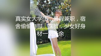 真实女大学生，暑假兼职，宿舍偷偷自慰，露脸，少女好身材一览无余