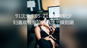 91沈先生05-21约啪兼职少妇喜欢被强迫的感觉，操到潮喷